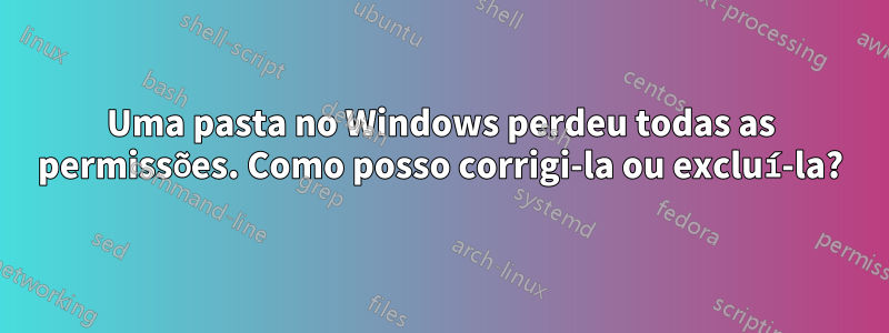 Uma pasta no Windows perdeu todas as permissões. Como posso corrigi-la ou excluí-la?