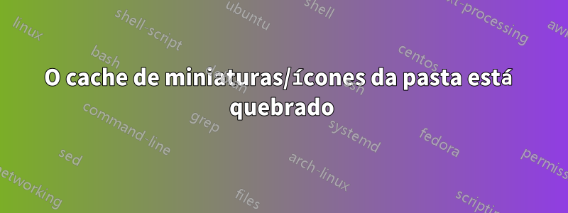 O cache de miniaturas/ícones da pasta está quebrado