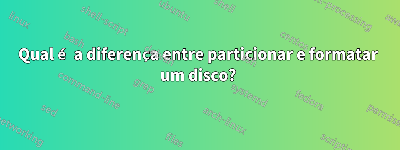 Qual é a diferença entre particionar e formatar um disco?