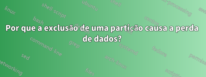 Por que a exclusão de uma partição causa a perda de dados?