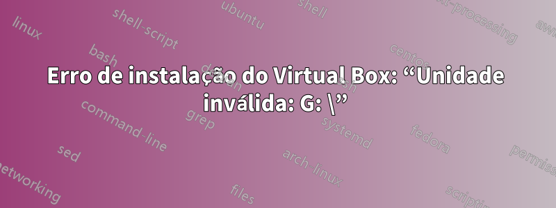 Erro de instalação do Virtual Box: “Unidade inválida: G: \”
