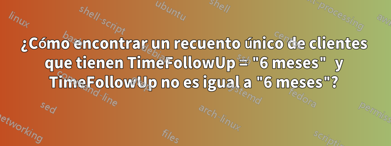 ¿Cómo encontrar un recuento único de clientes que tienen TimeFollowUp = "6 meses" y TimeFollowUp no es igual a "6 meses"?