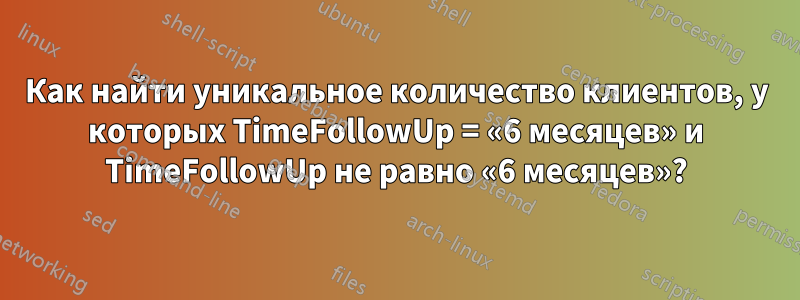 Как найти уникальное количество клиентов, у которых TimeFollowUp = «6 месяцев» и TimeFollowUp не равно «6 месяцев»?
