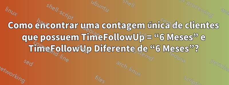 Como encontrar uma contagem única de clientes que possuem TimeFollowUp = “6 Meses” e TimeFollowUp Diferente de “6 Meses”?