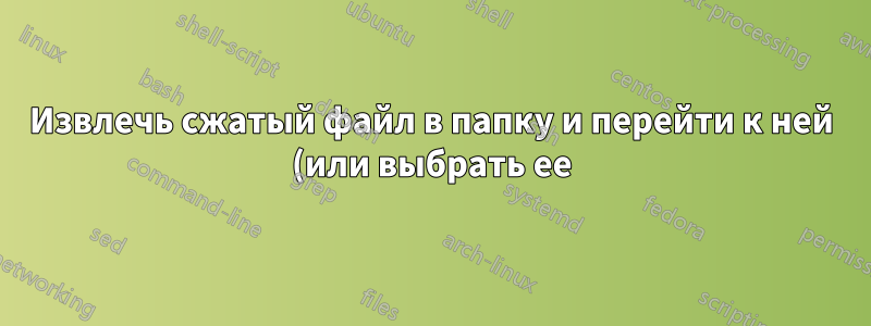 Извлечь сжатый файл в папку и перейти к ней (или выбрать ее)?