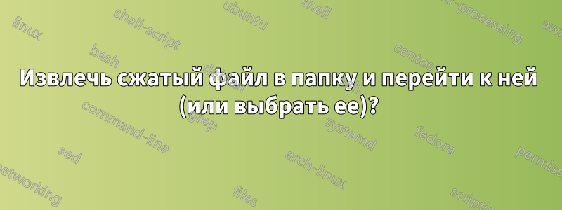 Извлечь сжатый файл в папку и перейти к ней (или выбрать ее)?