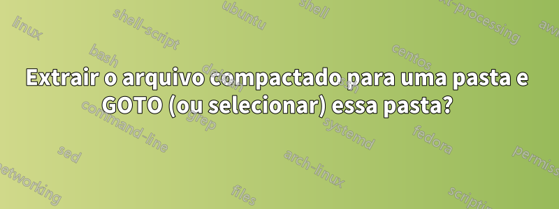 Extrair o arquivo compactado para uma pasta e GOTO (ou selecionar) essa pasta?