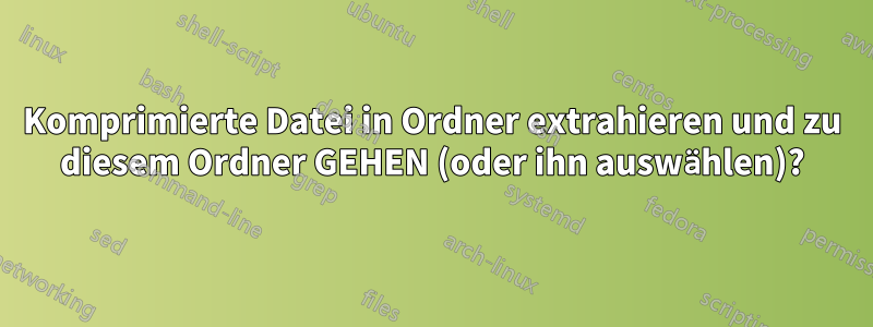 Komprimierte Datei in Ordner extrahieren und zu diesem Ordner GEHEN (oder ihn auswählen)?