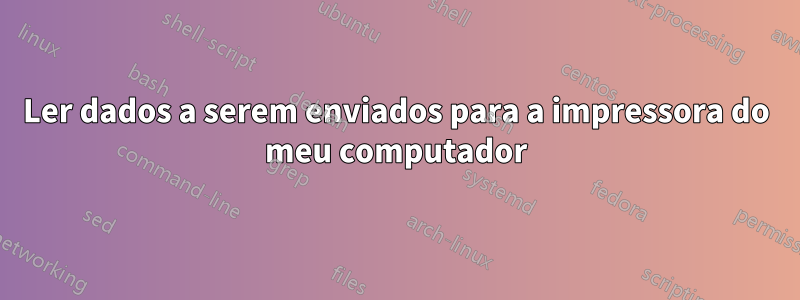 Ler dados a serem enviados para a impressora do meu computador