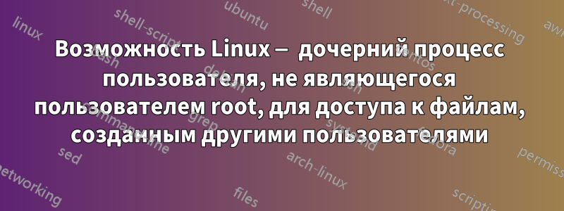 Возможность Linux — дочерний процесс пользователя, не являющегося пользователем root, для доступа к файлам, созданным другими пользователями