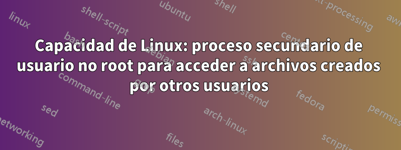 Capacidad de Linux: proceso secundario de usuario no root para acceder a archivos creados por otros usuarios