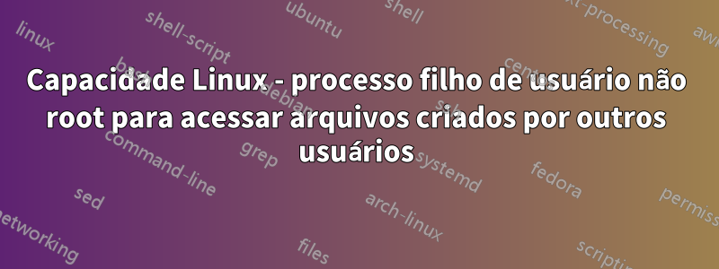 Capacidade Linux - processo filho de usuário não root para acessar arquivos criados por outros usuários