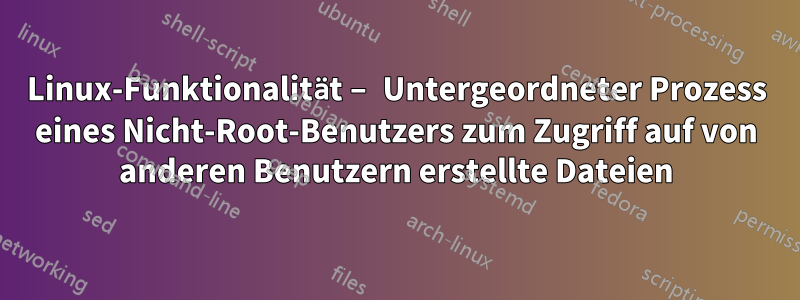 Linux-Funktionalität – Untergeordneter Prozess eines Nicht-Root-Benutzers zum Zugriff auf von anderen Benutzern erstellte Dateien