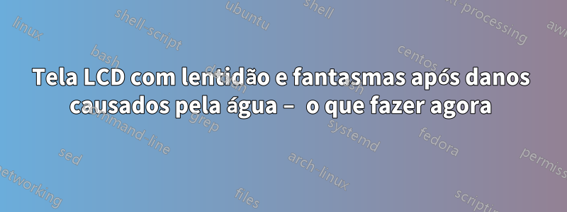 Tela LCD com lentidão e fantasmas após danos causados pela água – o que fazer agora