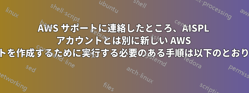 AWS サポートに連絡したところ、AISPL アカウントとは別に新しい AWS アカウントを作成するために実行する必要のある手順は以下のとおりでした。