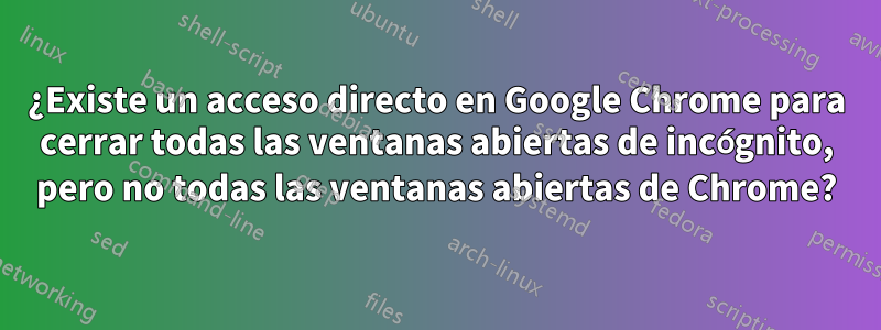 ¿Existe un acceso directo en Google Chrome para cerrar todas las ventanas abiertas de incógnito, pero no todas las ventanas abiertas de Chrome?