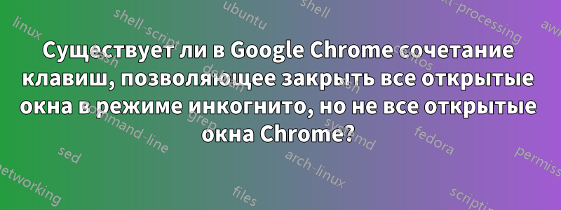 Существует ли в Google Chrome сочетание клавиш, позволяющее закрыть все открытые окна в режиме инкогнито, но не все открытые окна Chrome?