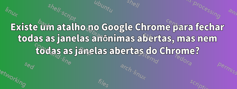 Existe um atalho no Google Chrome para fechar todas as janelas anônimas abertas, mas nem todas as janelas abertas do Chrome?