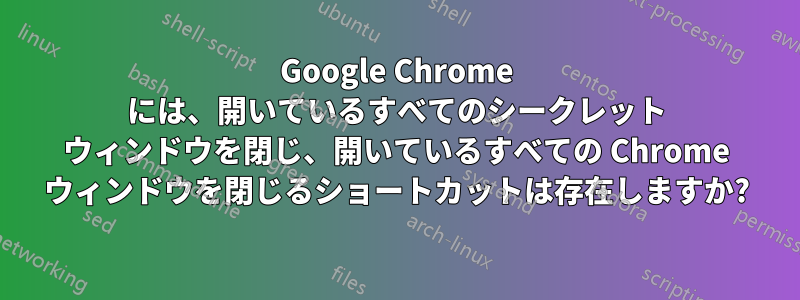 Google Chrome には、開いているすべてのシークレット ウィンドウを閉じ、開いているすべての Chrome ウィンドウを閉じるショートカットは存在しますか?