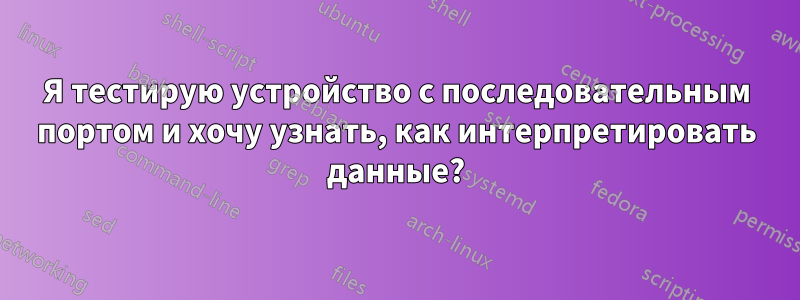 Я тестирую устройство с последовательным портом и хочу узнать, как интерпретировать данные?