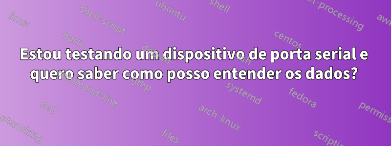 Estou testando um dispositivo de porta serial e quero saber como posso entender os dados?