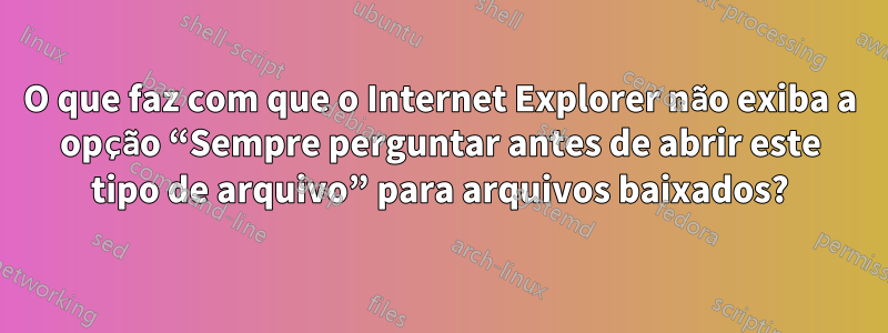 O que faz com que o Internet Explorer não exiba a opção “Sempre perguntar antes de abrir este tipo de arquivo” para arquivos baixados?