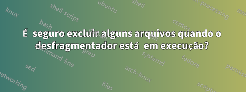 É seguro excluir alguns arquivos quando o desfragmentador está em execução?