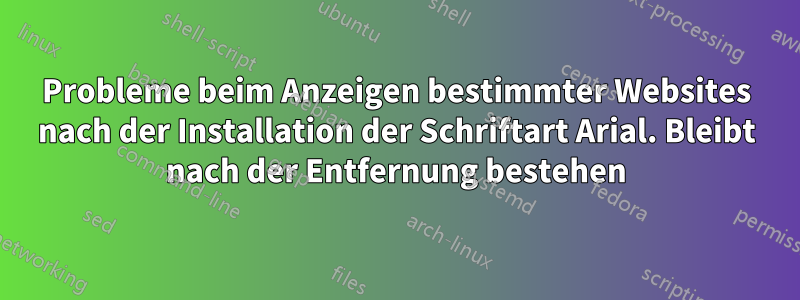 Probleme beim Anzeigen bestimmter Websites nach der Installation der Schriftart Arial. Bleibt nach der Entfernung bestehen