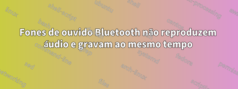 Fones de ouvido Bluetooth não reproduzem áudio e gravam ao mesmo tempo