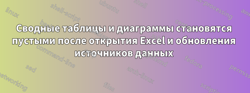 Сводные таблицы и диаграммы становятся пустыми после открытия Excel и обновления источников данных