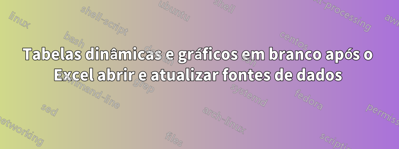 Tabelas dinâmicas e gráficos em branco após o Excel abrir e atualizar fontes de dados