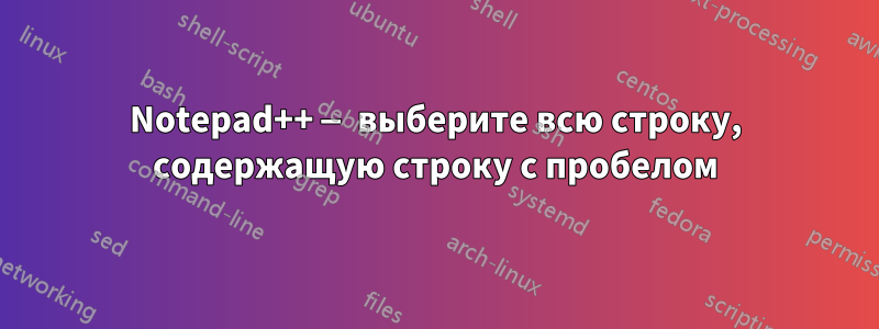 Notepad++ — выберите всю строку, содержащую строку с пробелом