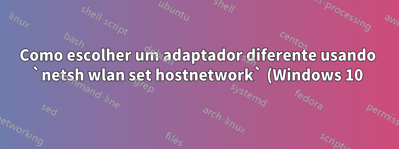Como escolher um adaptador diferente usando `netsh wlan set hostnetwork` (Windows 10)