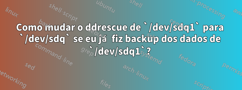 Como mudar o ddrescue de `/dev/sdq1` para `/dev/sdq` se eu já fiz backup dos dados de `/dev/sdq1`?