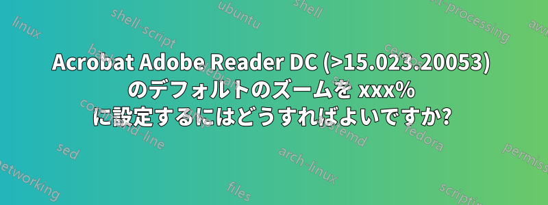 Acrobat Adob​​e Reader DC (>15.023.20053) のデフォルトのズームを xxx% に設定するにはどうすればよいですか?