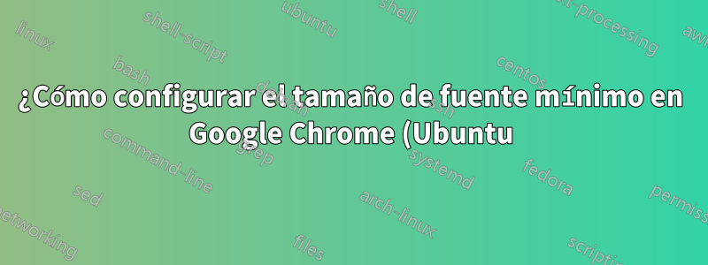 ¿Cómo configurar el tamaño de fuente mínimo en Google Chrome (Ubuntu)?