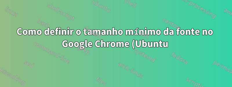Como definir o tamanho mínimo da fonte no Google Chrome (Ubuntu)?
