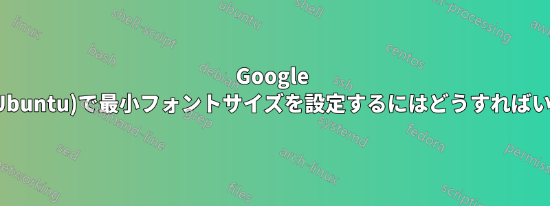 Google Chrome(Ubuntu)で最小フォントサイズを設定するにはどうすればいいですか?