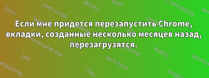 Если мне придется перезапустить Chrome, вкладки, созданные несколько месяцев назад, перезагрузятся.