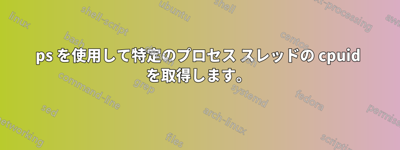 ps を使用して特定のプロセス スレッドの cpuid を取得します。