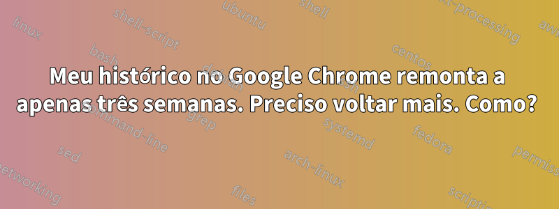 Meu histórico no Google Chrome remonta a apenas três semanas. Preciso voltar mais. Como?