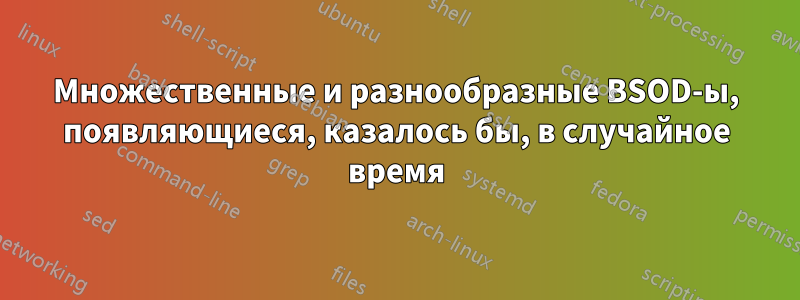 Множественные и разнообразные BSOD-ы, появляющиеся, казалось бы, в случайное время