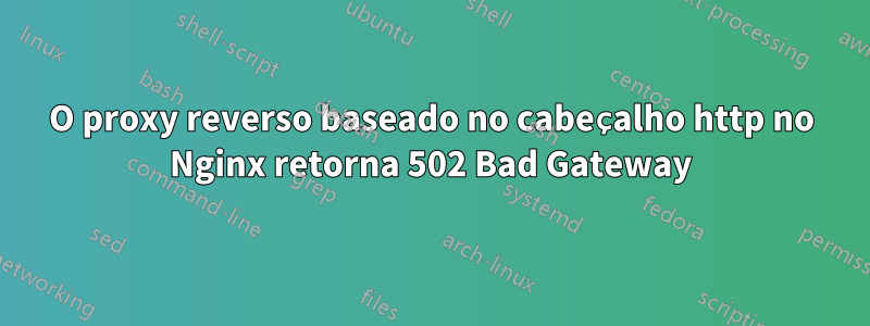 O proxy reverso baseado no cabeçalho http no Nginx retorna 502 Bad Gateway