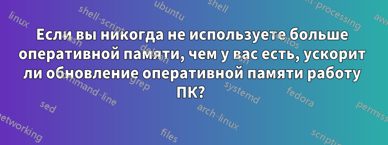 Если вы никогда не используете больше оперативной памяти, чем у вас есть, ускорит ли обновление оперативной памяти работу ПК? 