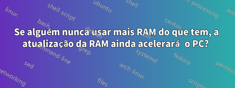 Se alguém nunca usar mais RAM do que tem, a atualização da RAM ainda acelerará o PC? 