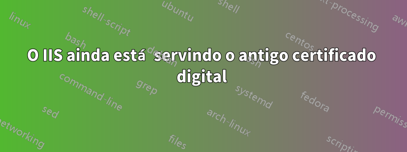 O IIS ainda está servindo o antigo certificado digital
