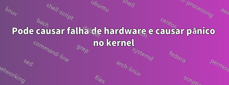 Pode causar falha de hardware e causar pânico no kernel