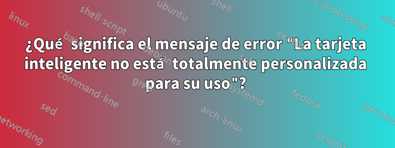 ¿Qué significa el mensaje de error "La tarjeta inteligente no está totalmente personalizada para su uso"?