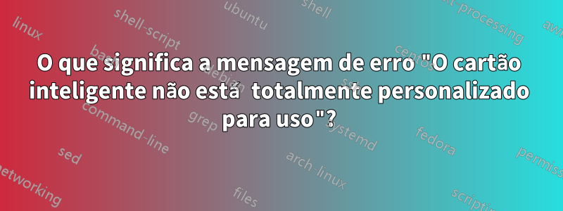 O que significa a mensagem de erro "O cartão inteligente não está totalmente personalizado para uso"?
