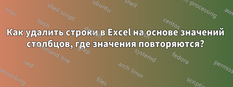 Как удалить строки в Excel на основе значений столбцов, где значения повторяются?